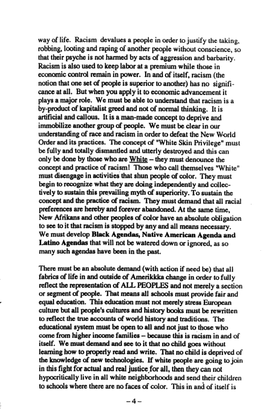 way of life. Racism devalues a people in order to justify the taking, robbing, looting and raping of another people without conscience, so that their psyche s not harmed by acts of aggression and barbarity. Racismis also used to keep labor at a premium while those in economiic control remain in power. In and of itself, racism (the notion that one set of people: i cance atall. But when you apply it to economic advancement it plays amajor role. We must be able to understand that racism is a by-product of kapitalst greed and not of normal thinking. Itis artficial and callous. It is a man-made concept to deprive and immobilize another group of people. We must be clear in our understanding of race and racism in order to defeat the New World ‘Order and its practices. “The concept of “White Skin Privilege” must be fully and totally dismantled and utterly destroyed and this can only be done by those who are White — they must denounce the concept and practice of racismi Those who call themselves "White" ‘must disengage in activities that shun people of color. They must begin to recognize what they are doing independently and collec- tively to sustain this prevailing myth of superiority. To sustain the ‘concept and the practice of racism. They must demand that all racial preferences are hereby and forever abandoned. At the same time, New Afrikans and other peoples of color have an absolute obligation 10 sc¢ 10it that racism s stopped by any and all means necessary. ‘We must develop Black Agendas, Native American Agenda and Latino Agendas that will not be watered down or ignored, as so many such agendas have been in the past.  ‘There must be an absolute demand (with action if need be) that all fabrics oflife in and outside of Amerikkka change in order (o fully reflect the representation of ALL PEOPLES and not merely a section or segment of people. That means all schools must provide fair and equal education. This education must not merely stress European culture but all people’s cultures and history books muist be rewritten 10 reflect the true accounts of world history and traditions. The educational system must be open 10 all and not just to those who come from higher income families — because this is racism in and of itself, We must demand and see 10 it that no child goes without leaming how to properly read and write. That no child is deprived of the knowledge of new technologies. If white people are going o join in his fight for actual and real justice for all, the they can not hypocritically live in all white neighborhoods and send their children to schools where there are no faces of color. This in and of itself is  _4- 